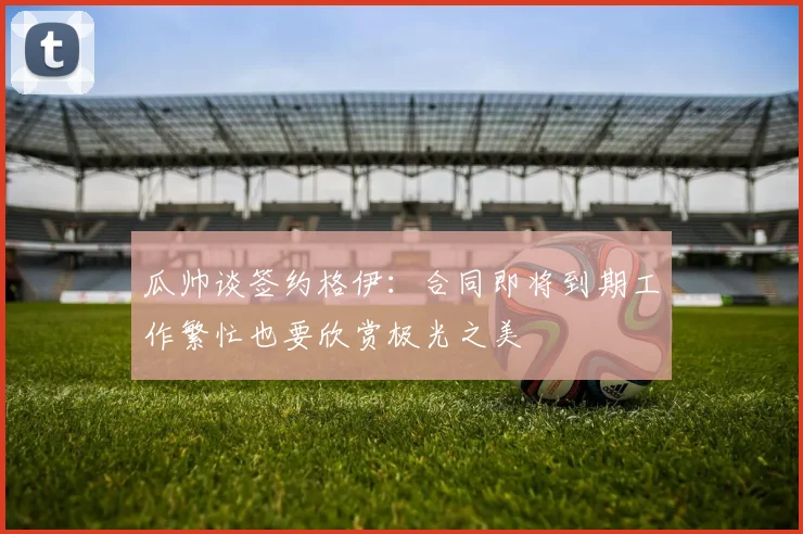 瓜帅谈签约格伊：合同即将到期工作繁忙也要欣赏极光之美