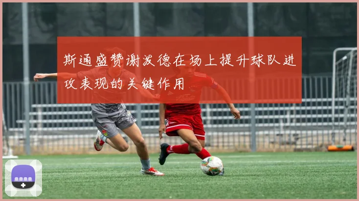 斯通盛赞谢泼德在场上提升球队进攻表现的关键作用