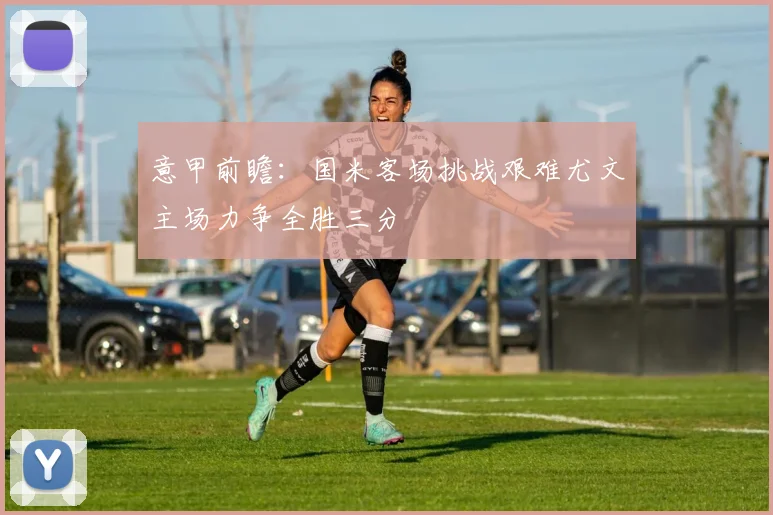 意甲前瞻：国米客场挑战艰难尤文主场力争全胜三分
