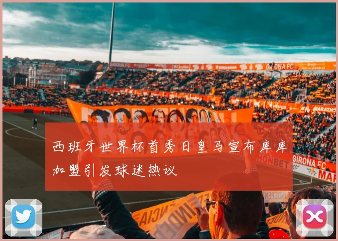 西班牙世界杯首秀日皇马宣布库库加盟引发球迷热议