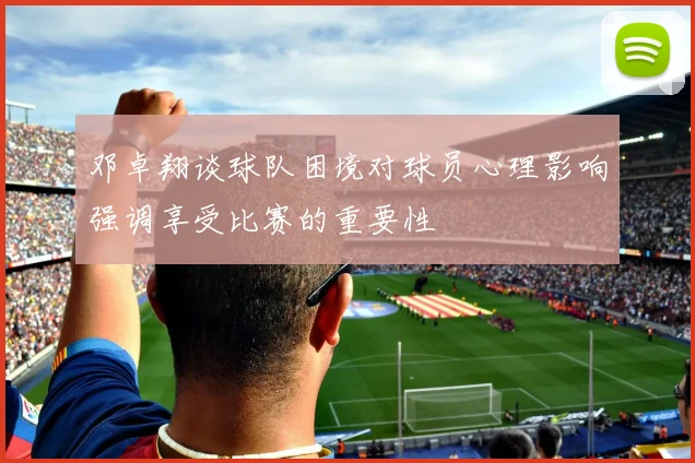 邓卓翔谈球队困境对球员心理影响强调享受比赛的重要性