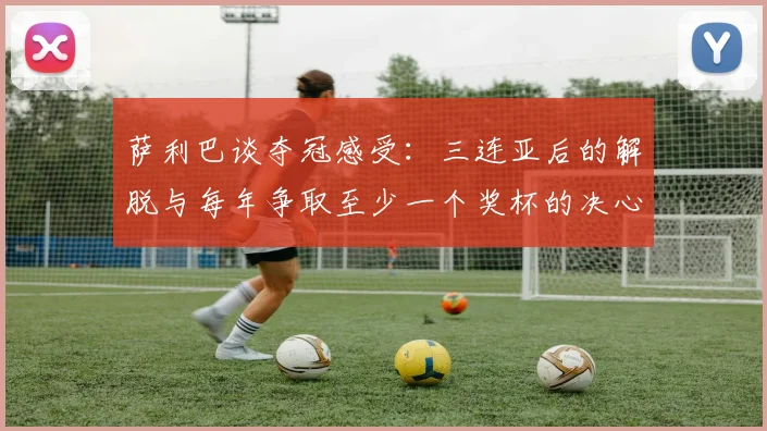 萨利巴谈夺冠感受：三连亚后的解脱与每年争取至少一个奖杯的决心