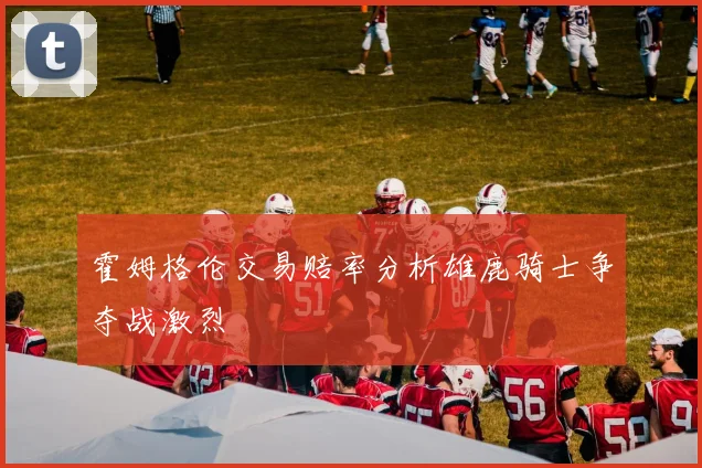 霍姆格伦交易赔率分析雄鹿骑士争夺战激烈