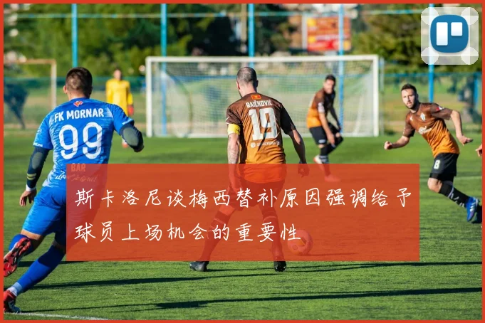 斯卡洛尼谈梅西替补原因强调给予球员上场机会的重要性