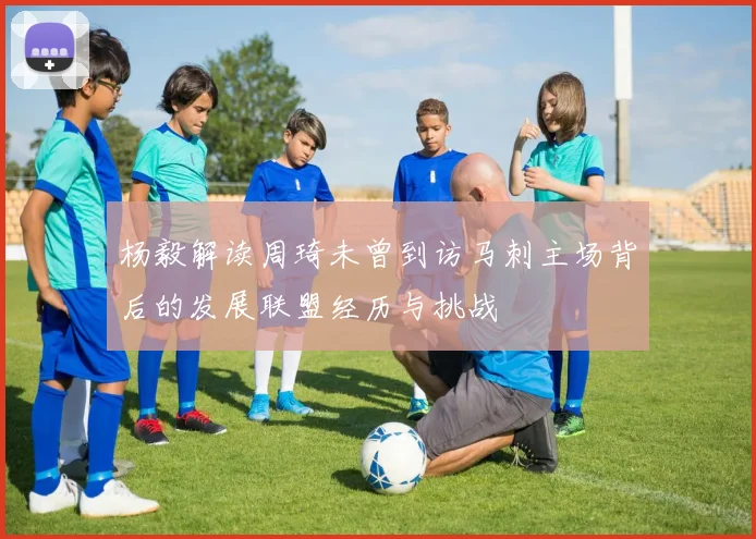 杨毅解读周琦未曾到访马刺主场背后的发展联盟经历与挑战
