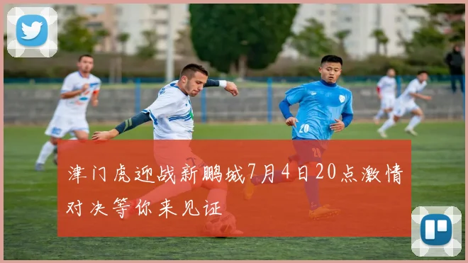 津门虎迎战新鹏城7月4日20点激情对决等你来见证