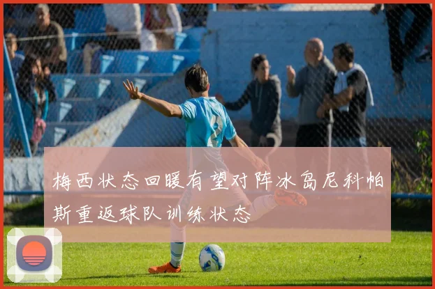 梅西状态回暖有望对阵冰岛尼科帕斯重返球队训练状态