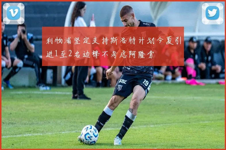 利物浦坚定支持斯洛特计划今夏引进1至2名边锋不考虑阿隆索