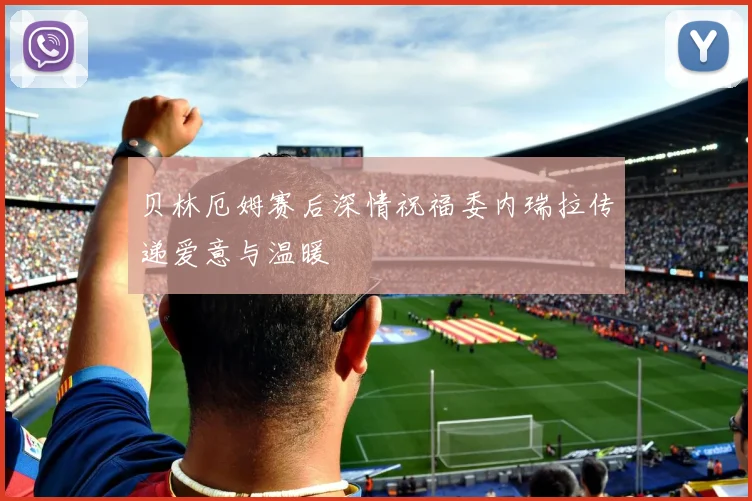 贝林厄姆赛后深情祝福委内瑞拉传递爱意与温暖