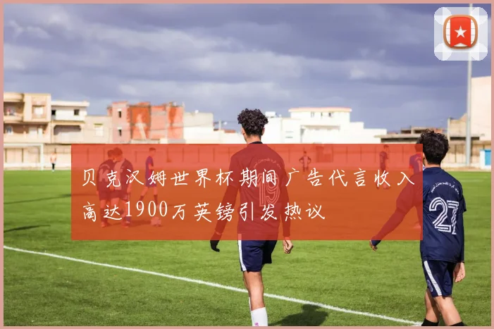 贝克汉姆世界杯期间广告代言收入高达1900万英镑引发热议