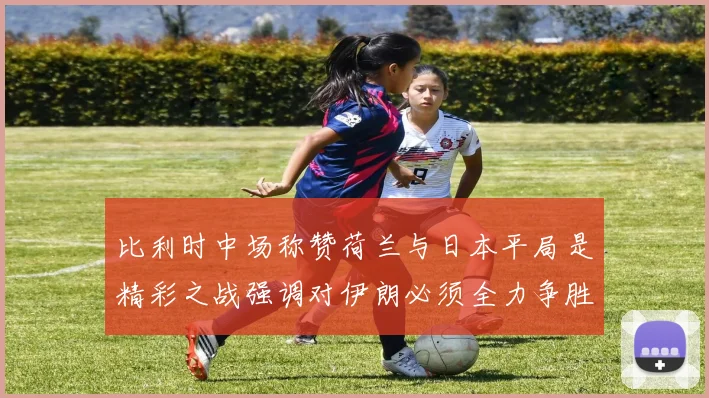 比利时中场称赞荷兰与日本平局是精彩之战强调对伊朗必须全力争胜