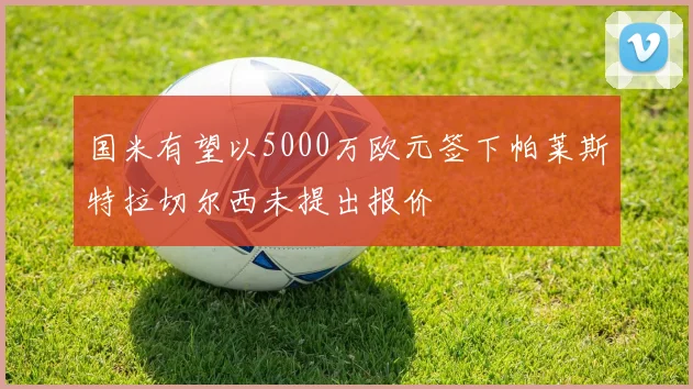 国米有望以5000万欧元签下帕莱斯特拉切尔西未提出报价