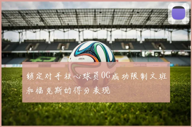 锁定对手核心球员OG成功限制文班和福克斯的得分表现