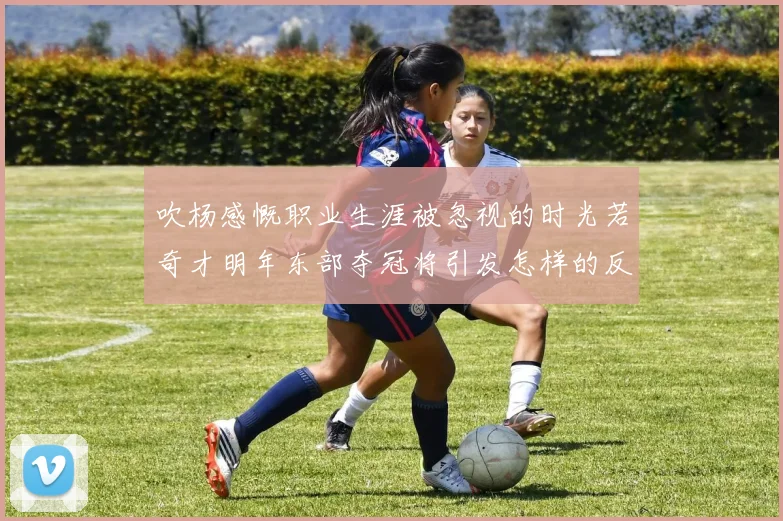 吹杨感慨职业生涯被忽视的时光若奇才明年东部夺冠将引发怎样的反响