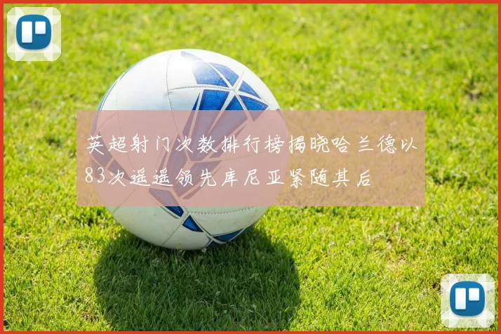 英超射门次数排行榜揭晓哈兰德以83次遥遥领先库尼亚紧随其后